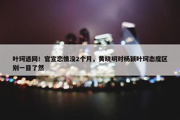 叶珂退网！官宣恋情没2个月，黄晓明对杨颖叶珂态度区别一目了然