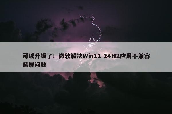 可以升级了！微软解决Win11 24H2应用不兼容蓝屏问题