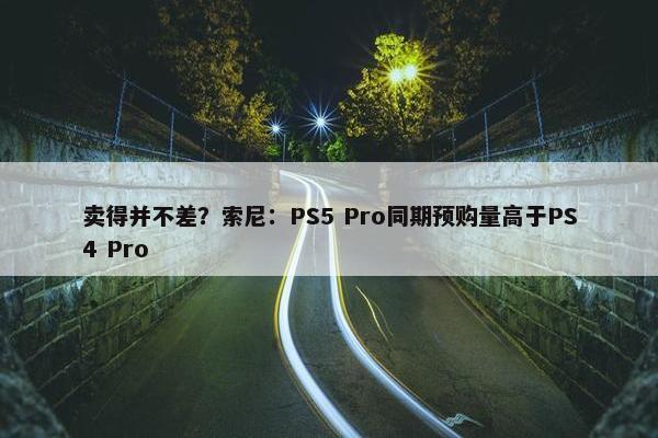 卖得并不差？索尼：PS5 Pro同期预购量高于PS4 Pro