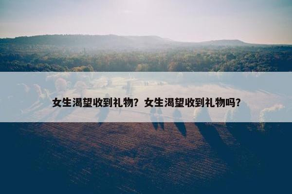 女生渴望收到礼物？女生渴望收到礼物吗？