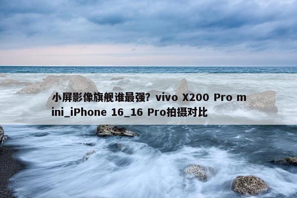 小屏影像旗舰谁最强？vivo X200 Pro mini_iPhone 16_16 Pro拍摄对比