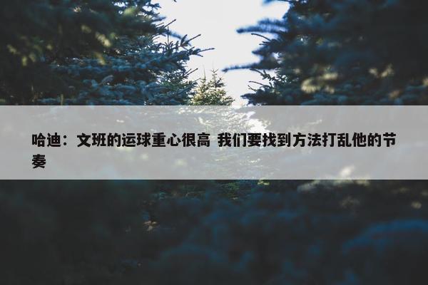 哈迪：文班的运球重心很高 我们要找到方法打乱他的节奏