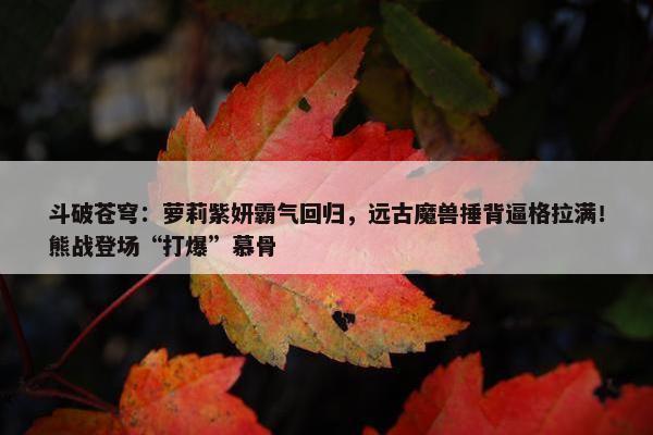 斗破苍穹：萝莉紫妍霸气回归，远古魔兽捶背逼格拉满！熊战登场“打爆”慕骨