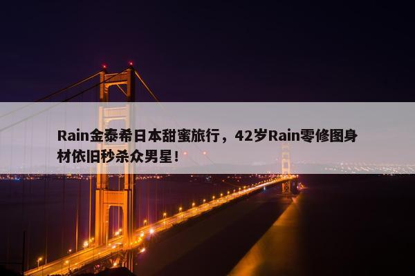 Rain金泰希日本甜蜜旅行，42岁Rain零修图身材依旧秒杀众男星！