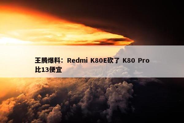 王腾爆料：Redmi K80E砍了 K80 Pro比13便宜