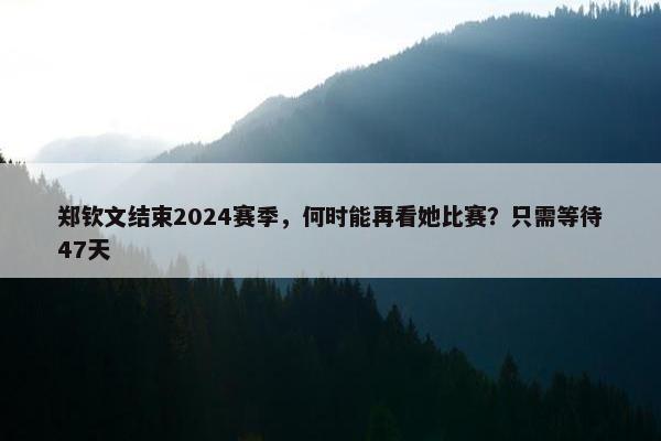 郑钦文结束2024赛季，何时能再看她比赛？只需等待47天