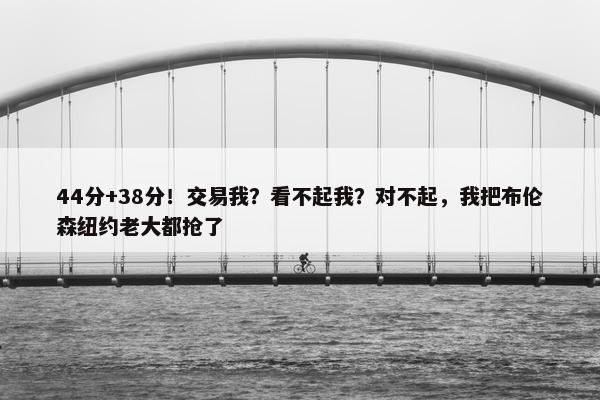 44分+38分！交易我？看不起我？对不起，我把布伦森纽约老大都抢了