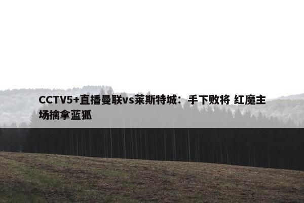 CCTV5+直播曼联vs莱斯特城：手下败将 红魔主场擒拿蓝狐