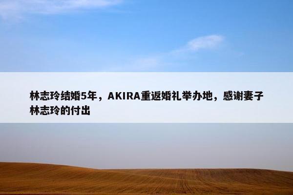 林志玲结婚5年，AKIRA重返婚礼举办地，感谢妻子林志玲的付出