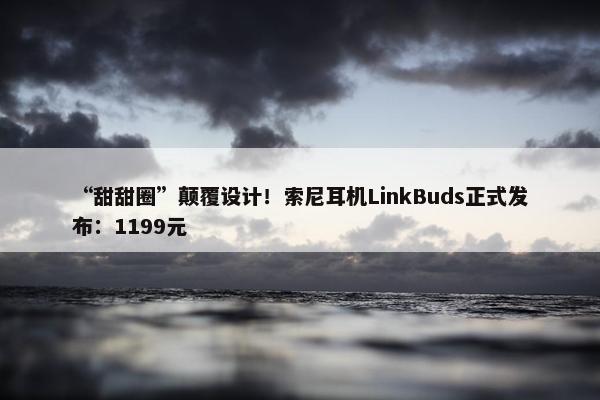 “甜甜圈”颠覆设计！索尼耳机LinkBuds正式发布：1199元