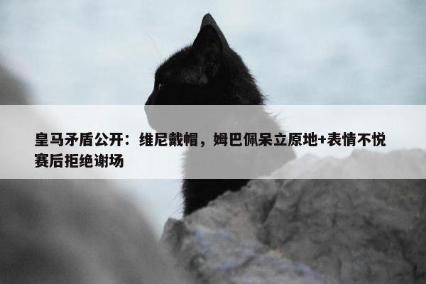 皇马矛盾公开：维尼戴帽，姆巴佩呆立原地+表情不悦 赛后拒绝谢场