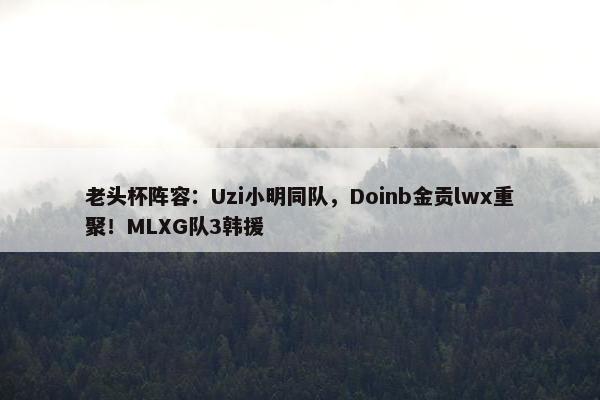 老头杯阵容：Uzi小明同队，Doinb金贡lwx重聚！MLXG队3韩援