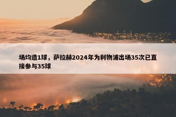 场均造1球，萨拉赫2024年为利物浦出场35次已直接参与35球