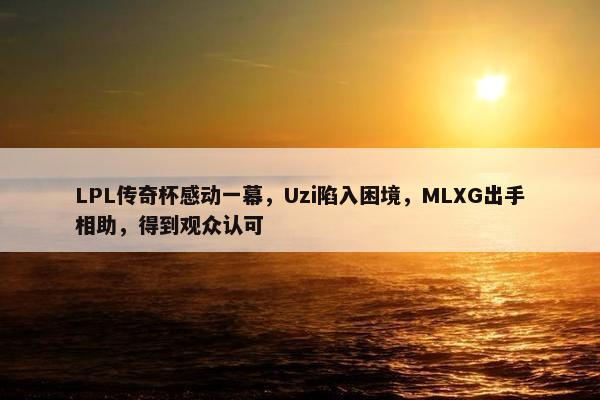 LPL传奇杯感动一幕，Uzi陷入困境，MLXG出手相助，得到观众认可