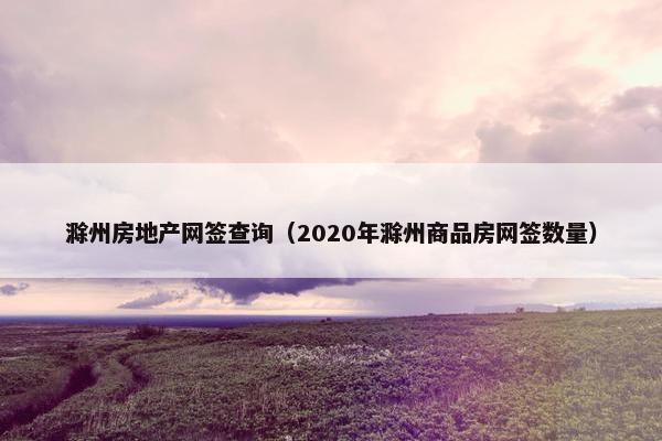 滁州房地产网签查询（2020年滁州商品房网签数量）