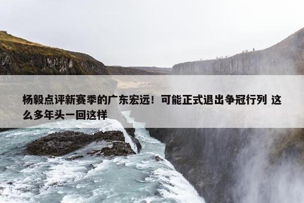 杨毅点评新赛季的广东宏远！可能正式退出争冠行列 这么多年头一回这样