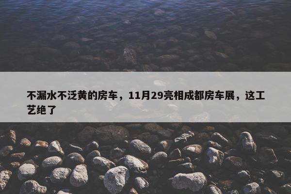 不漏水不泛黄的房车，11月29亮相成都房车展，这工艺绝了