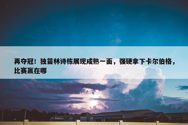 再夺冠！独苗林诗栋展现成熟一面，强硬拿下卡尔伯格，比赛赢在哪