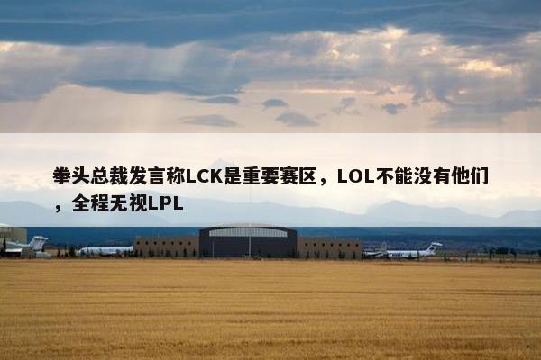 拳头总裁发言称LCK是重要赛区，LOL不能没有他们，全程无视LPL