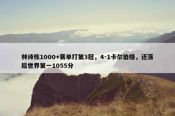 林诗栋1000+赛单打第3冠，4-1卡尔伯格，还落后世界第一1055分