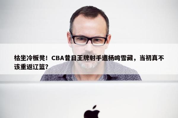 枯坐冷板凳！CBA昔日王牌射手遭杨鸣雪藏，当初真不该重返辽篮？