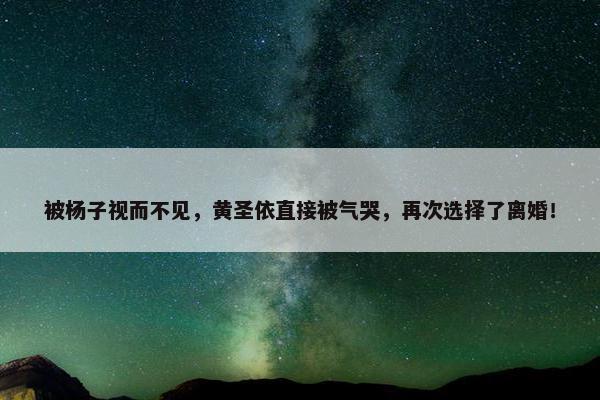 被杨子视而不见，黄圣依直接被气哭，再次选择了离婚！