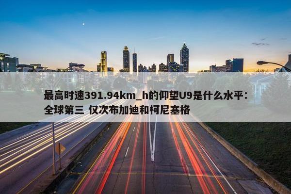 最高时速391.94km_h的仰望U9是什么水平：全球第三 仅次布加迪和柯尼塞格