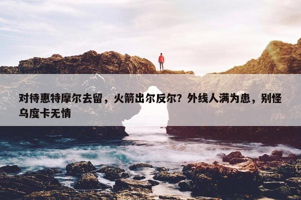 对待惠特摩尔去留，火箭出尔反尔？外线人满为患，别怪乌度卡无情