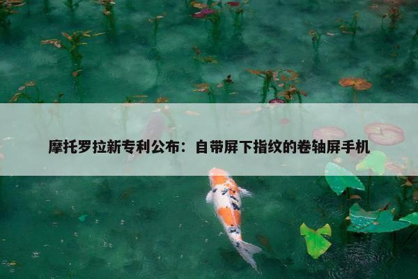 摩托罗拉新专利公布：自带屏下指纹的卷轴屏手机