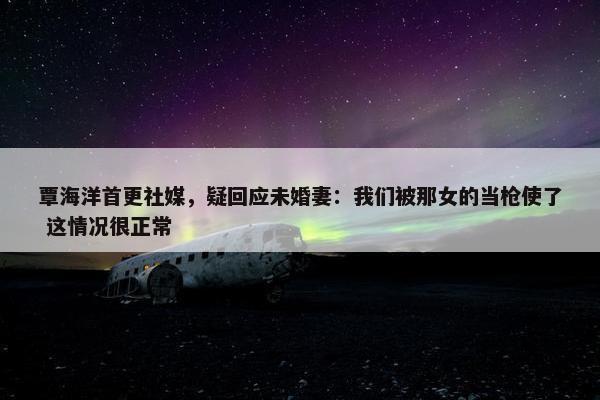 覃海洋首更社媒，疑回应未婚妻：我们被那女的当枪使了 这情况很正常