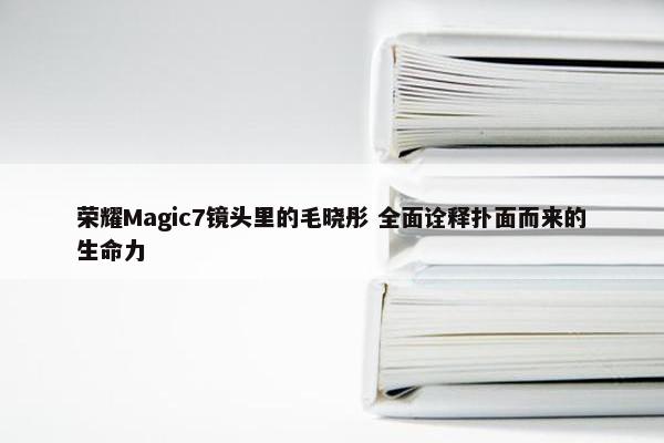 荣耀Magic7镜头里的毛晓彤 全面诠释扑面而来的生命力