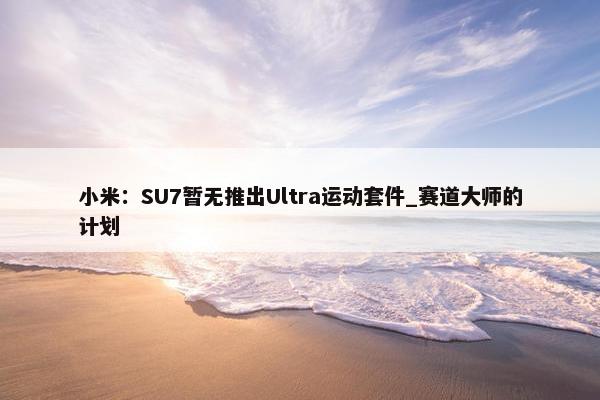 小米：SU7暂无推出Ultra运动套件_赛道大师的计划