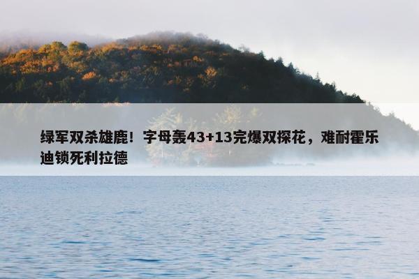 绿军双杀雄鹿！字母轰43+13完爆双探花，难耐霍乐迪锁死利拉德