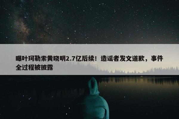 曝叶珂勒索黄晓明2.7亿后续！造谣者发文道歉，事件全过程被披露