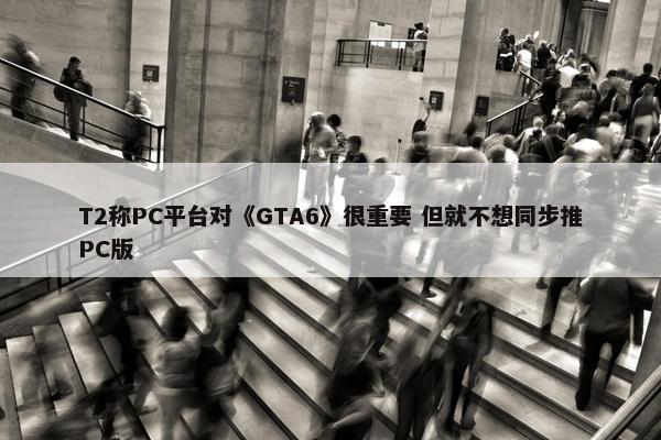 T2称PC平台对《GTA6》很重要 但就不想同步推PC版