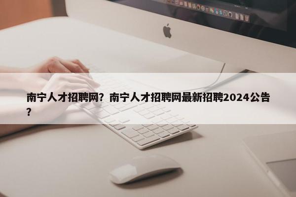 南宁人才招聘网？南宁人才招聘网最新招聘2024公告？