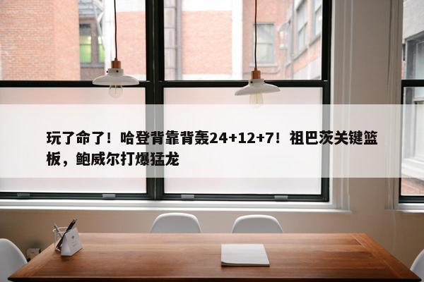 玩了命了！哈登背靠背轰24+12+7！祖巴茨关键篮板，鲍威尔打爆猛龙