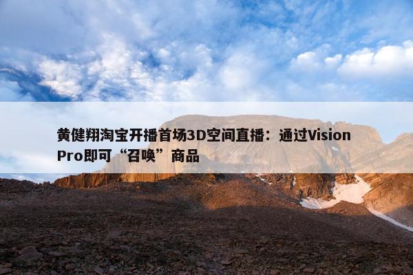 黄健翔淘宝开播首场3D空间直播：通过Vision Pro即可“召唤”商品