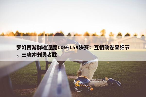 梦幻西游群雄逐鹿109-159决赛：互相改卷显细节，三攻冲刺勇者胜