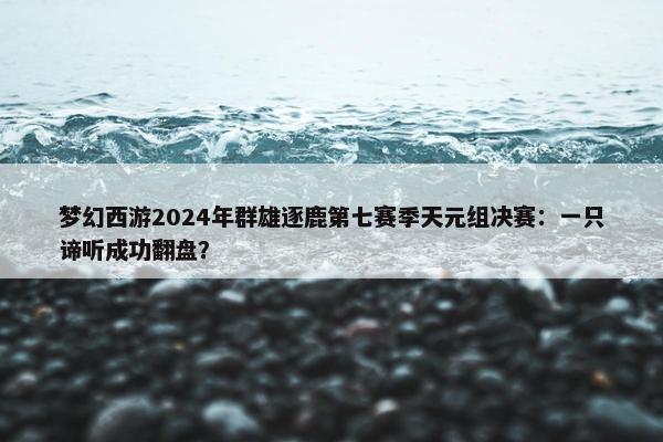 梦幻西游2024年群雄逐鹿第七赛季天元组决赛：一只谛听成功翻盘？