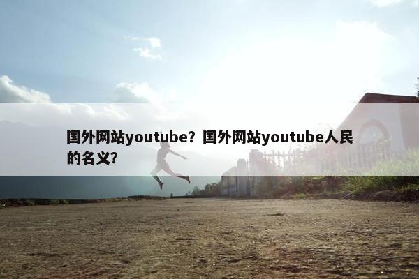 国外网站youtube？国外网站youtube人民的名义？