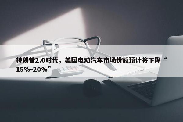 特朗普2.0时代，美国电动汽车市场份额预计将下降“15%-20%”