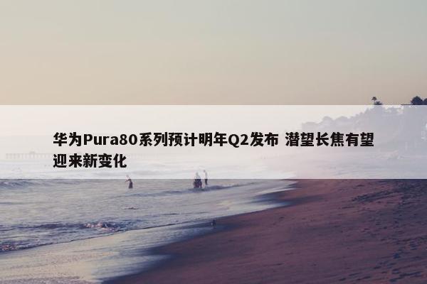 华为Pura80系列预计明年Q2发布 潜望长焦有望迎来新变化