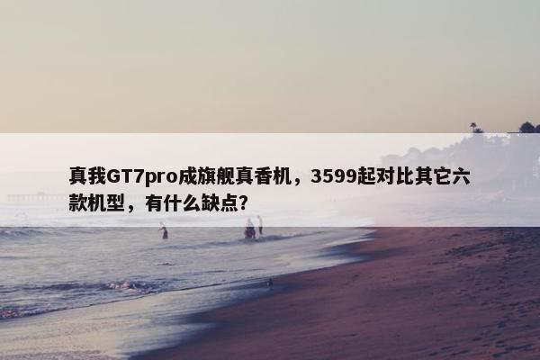 真我GT7pro成旗舰真香机，3599起对比其它六款机型，有什么缺点？