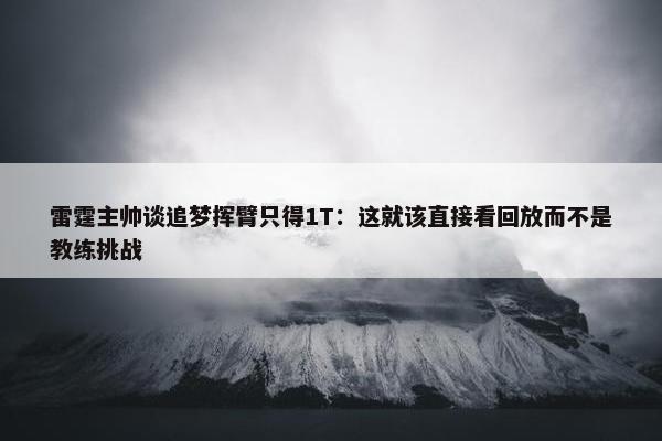 雷霆主帅谈追梦挥臂只得1T：这就该直接看回放而不是教练挑战