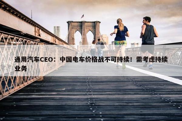 通用汽车CEO：中国电车价格战不可持续！需考虑持续业务