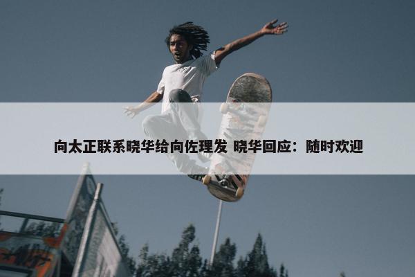 向太正联系晓华给向佐理发 晓华回应：随时欢迎