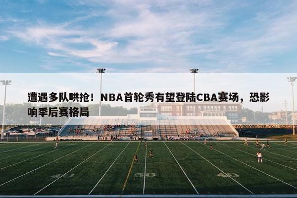 遭遇多队哄抢！NBA首轮秀有望登陆CBA赛场，恐影响季后赛格局