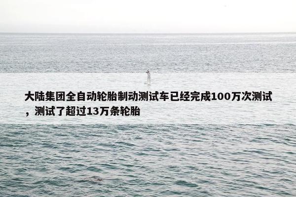 大陆集团全自动轮胎制动测试车已经完成100万次测试，测试了超过13万条轮胎