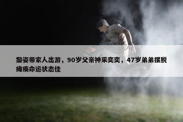 黎姿带家人出游，90岁父亲神采奕奕，47岁弟弟摆脱瘫痪命运状态佳